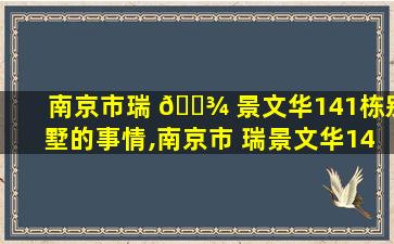 南京市瑞 🌾 景文华141栋别墅的事情,南京市 瑞景文华141栋别墅的事情